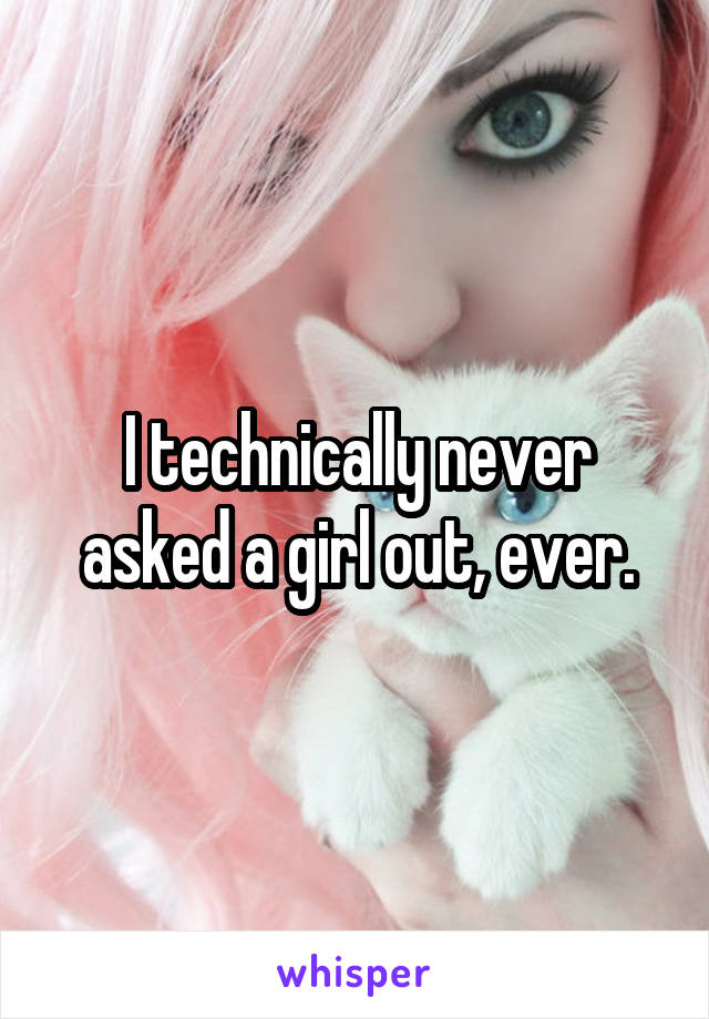 I technically never asked a girl out, ever.