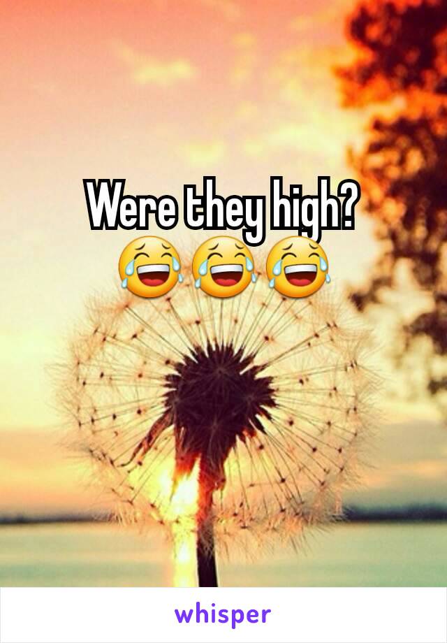 Were they high? 😂😂😂