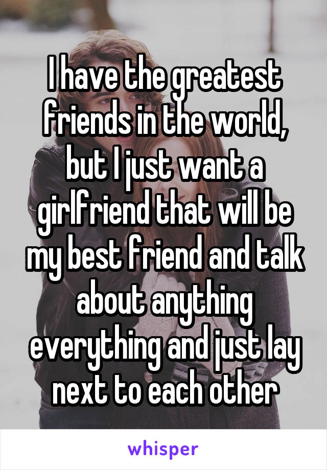 I have the greatest friends in the world, but I just want a girlfriend that will be my best friend and talk about anything everything and just lay next to each other