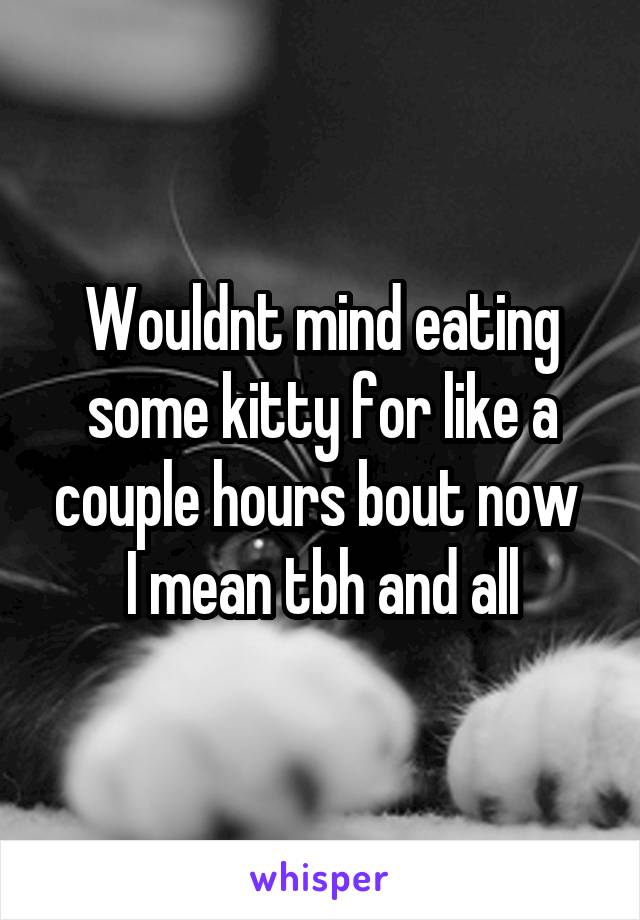 Wouldnt mind eating some kitty for like a couple hours bout now 
I mean tbh and all