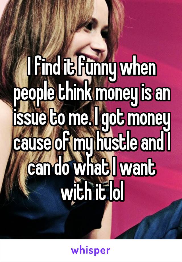 I find it funny when people think money is an issue to me. I got money cause of my hustle and I can do what I want with it lol