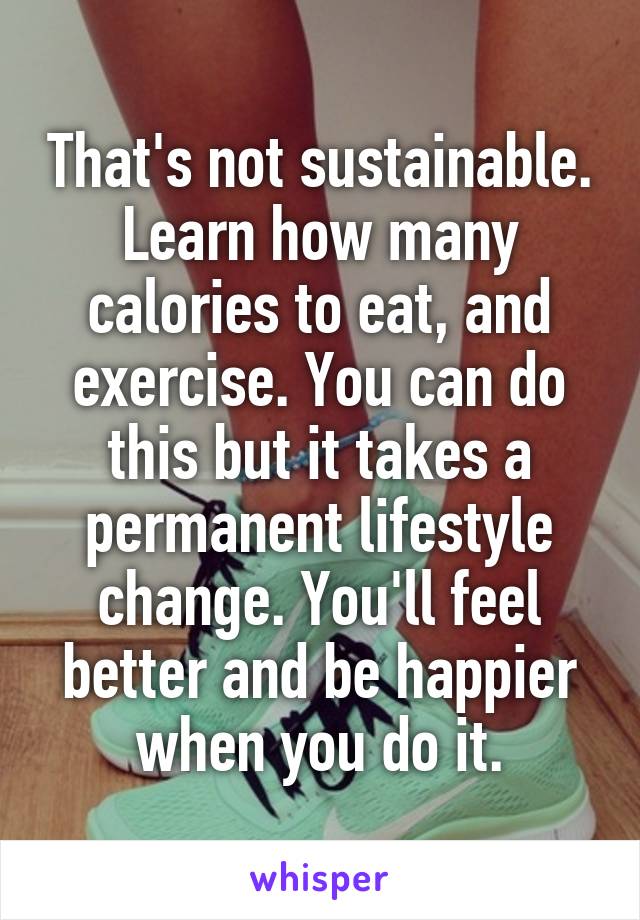 That's not sustainable. Learn how many calories to eat, and exercise. You can do this but it takes a permanent lifestyle change. You'll feel better and be happier when you do it.