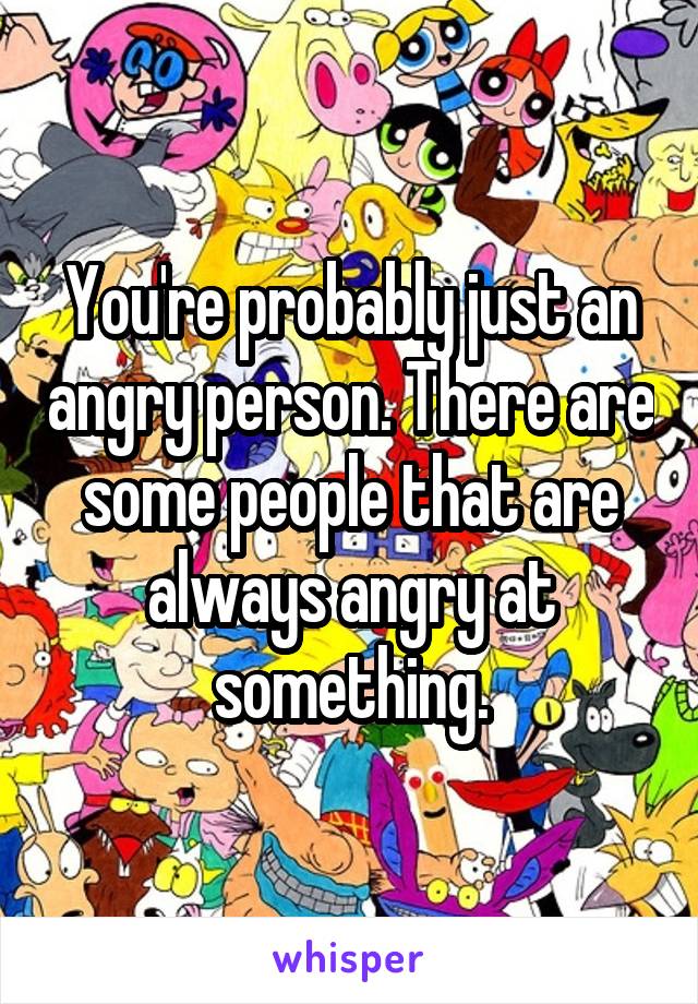 You're probably just an angry person. There are some people that are always angry at something.