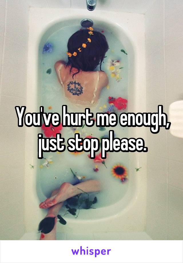 You've hurt me enough, just stop please.