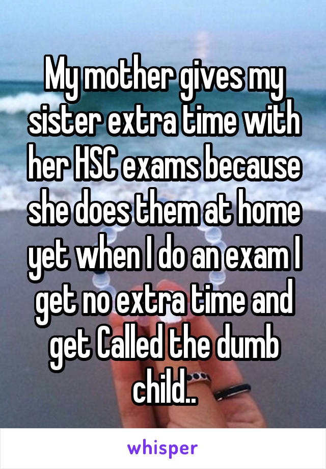 My mother gives my sister extra time with her HSC exams because she does them at home yet when I do an exam I get no extra time and get Called the dumb child..