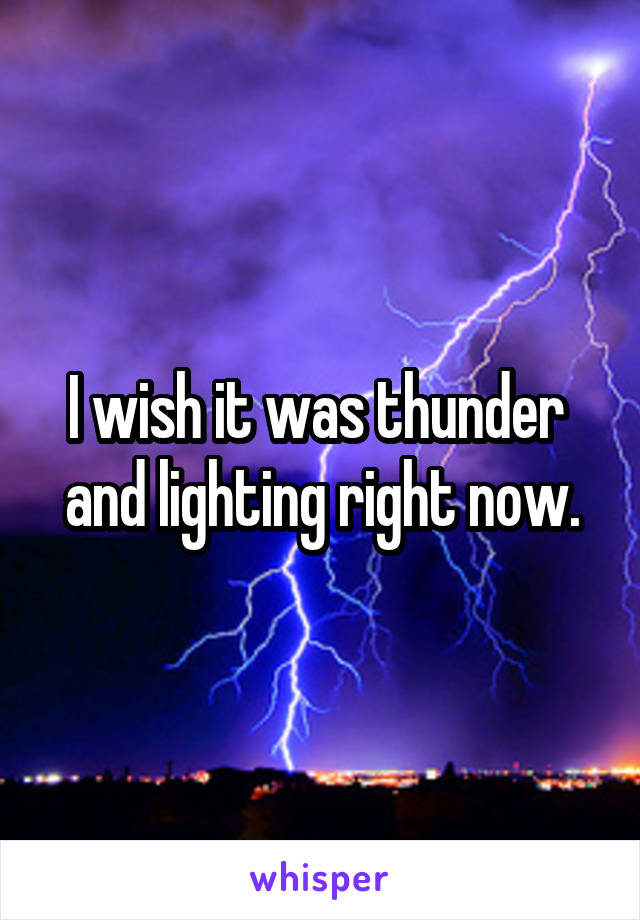 I wish it was thunder  and lighting right now.