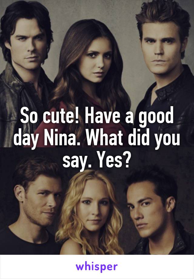 So cute! Have a good day Nina. What did you say. Yes?