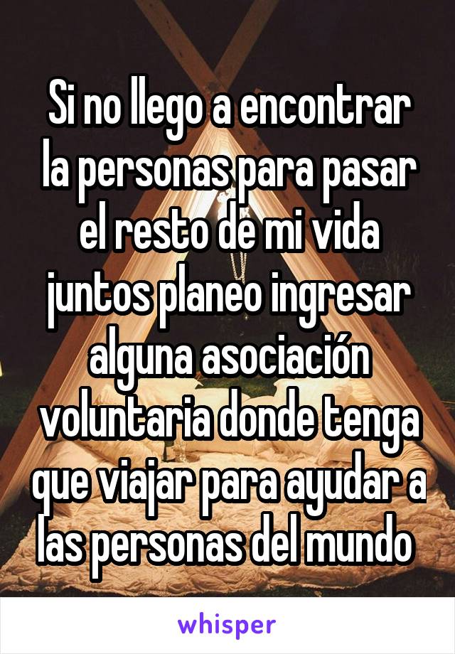 Si no llego a encontrar la personas para pasar el resto de mi vida juntos planeo ingresar alguna asociación voluntaria donde tenga que viajar para ayudar a las personas del mundo 