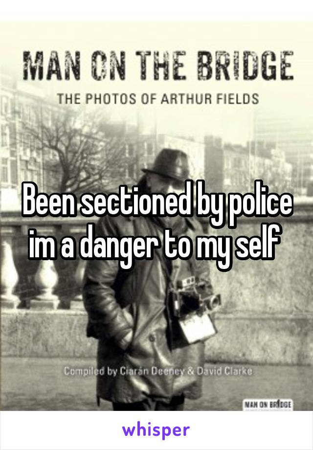 Been sectioned by police im a danger to my self 