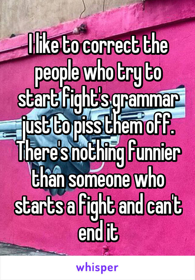 I like to correct the people who try to start fight's grammar just to piss them off. There's nothing funnier than someone who starts a fight and can't end it