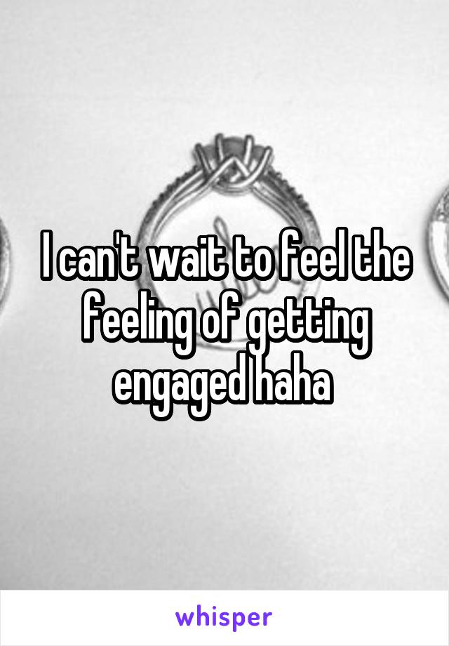 I can't wait to feel the feeling of getting engaged haha 