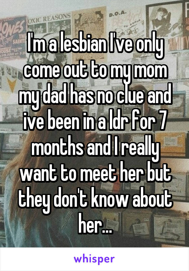 I'm a lesbian I've only come out to my mom my dad has no clue and ive been in a ldr for 7 months and I really want to meet her but they don't know about her…