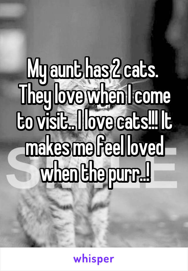 My aunt has 2 cats. 
They love when I come to visit.. I love cats!!! It makes me feel loved when the purr..!

