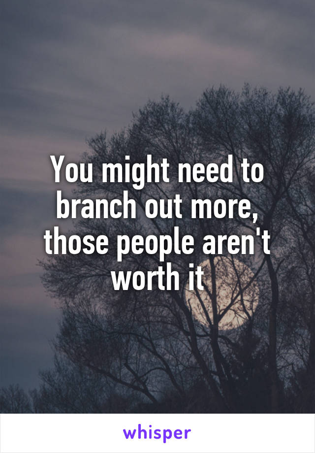 You might need to branch out more, those people aren't worth it