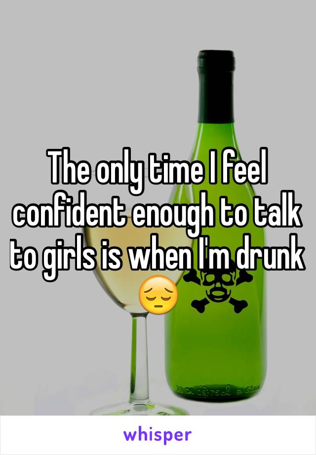 The only time I feel confident enough to talk to girls is when I'm drunk 😔