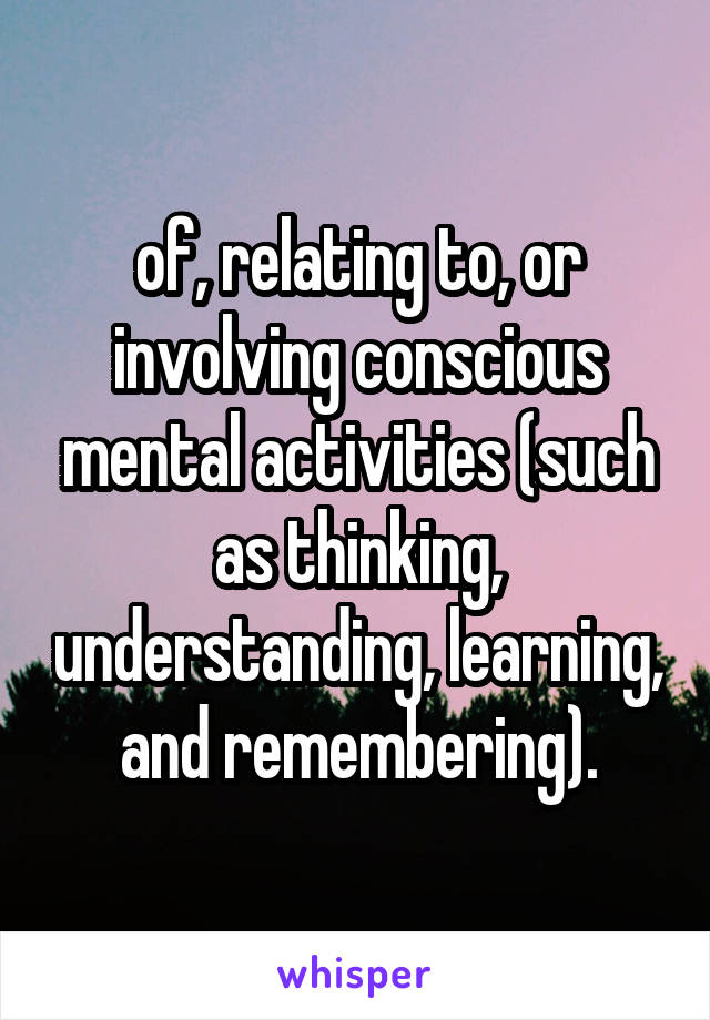 of, relating to, or involving conscious mental activities (such as thinking, understanding, learning, and remembering).