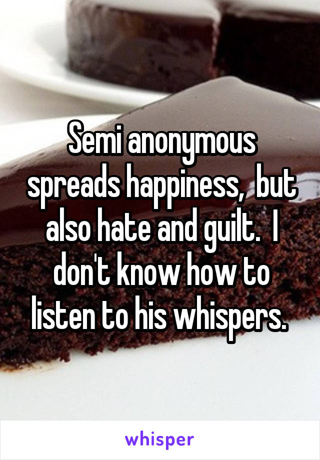 Semi anonymous spreads happiness,  but also hate and guilt.  I don't know how to listen to his whispers. 