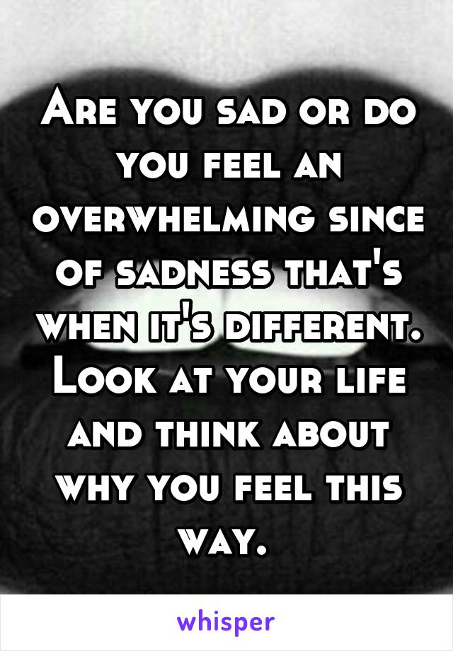 Are you sad or do you feel an overwhelming since of sadness that's when it's different. Look at your life and think about why you feel this way. 