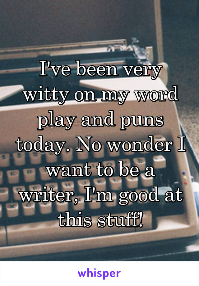 I've been very witty on my word play and puns today. No wonder I want to be a writer, I'm good at this stuff!