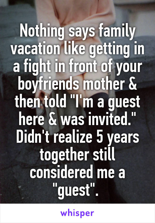 Nothing says family vacation like getting in a fight in front of your boyfriends mother & then told "I'm a guest here & was invited." Didn't realize 5 years together still considered me a "guest". 