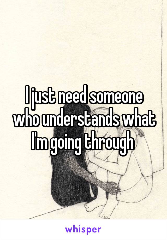 I just need someone who understands what I'm going through 