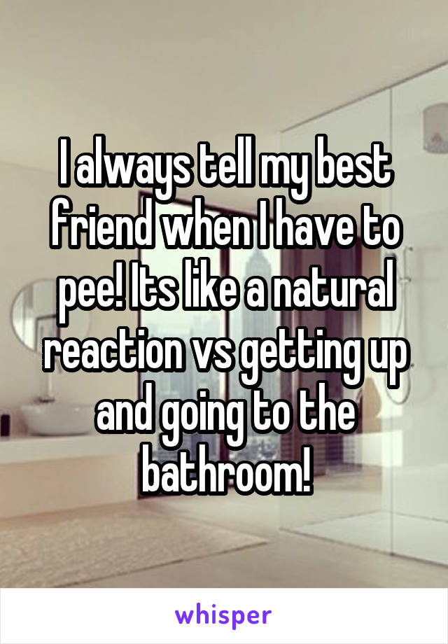 I always tell my best friend when I have to pee! Its like a natural reaction vs getting up and going to the bathroom!