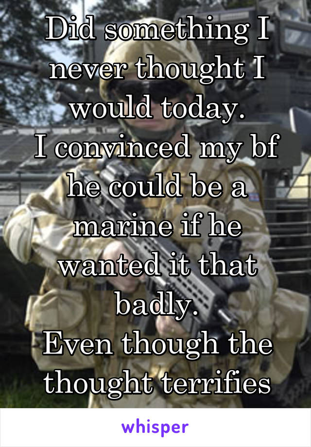 Did something I never thought I would today.
I convinced my bf he could be a marine if he wanted it that badly.
Even though the thought terrifies me.