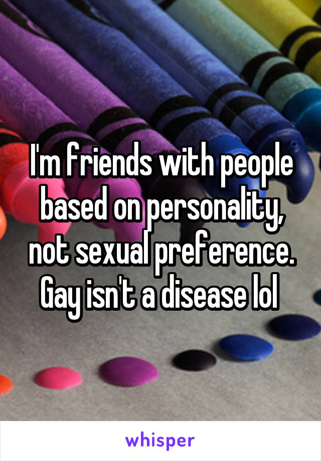 I'm friends with people based on personality, not sexual preference. Gay isn't a disease lol 