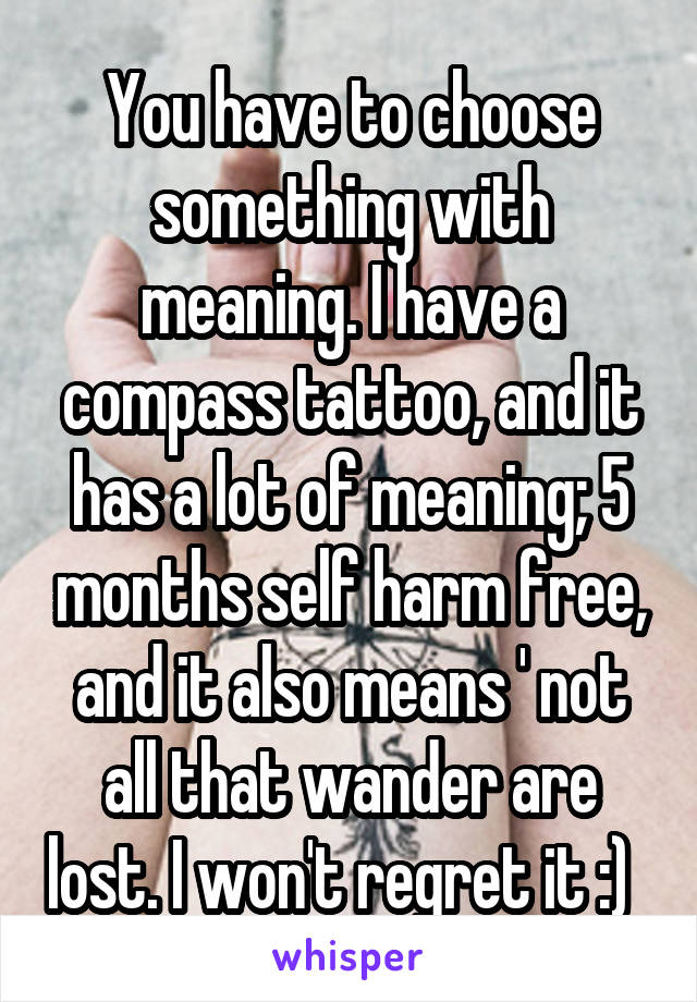 You have to choose something with meaning. I have a compass tattoo, and it has a lot of meaning; 5 months self harm free, and it also means ' not all that wander are lost. I won't regret it :)  
