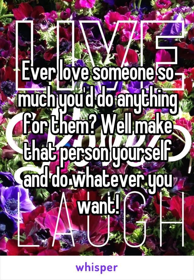 Ever love someone so much you'd do anything for them? Well make that person yourself and do whatever you want!