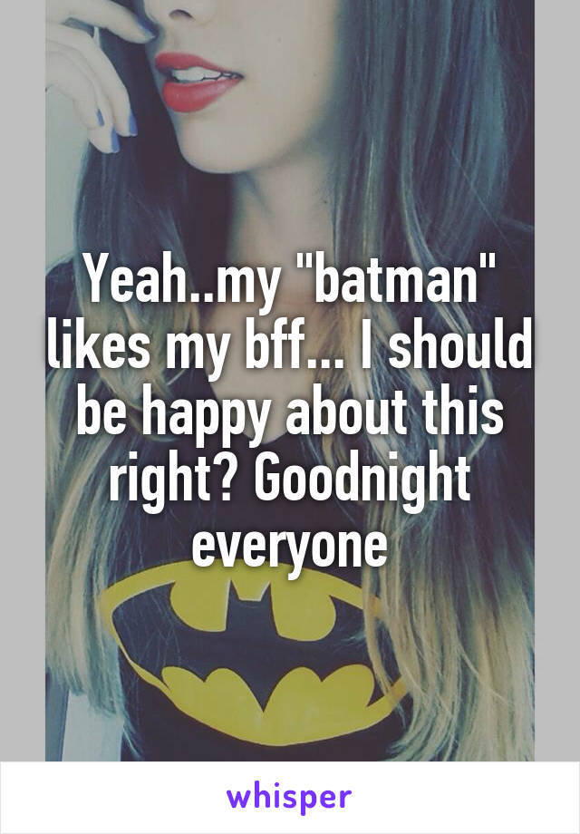 Yeah..my "batman" likes my bff... I should be happy about this right? Goodnight everyone