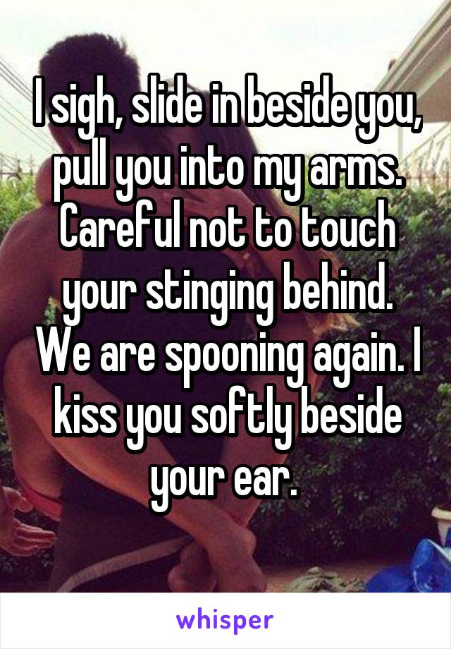 I sigh, slide in beside you, pull you into my arms. Careful not to touch your stinging behind. We are spooning again. I kiss you softly beside your ear. 
