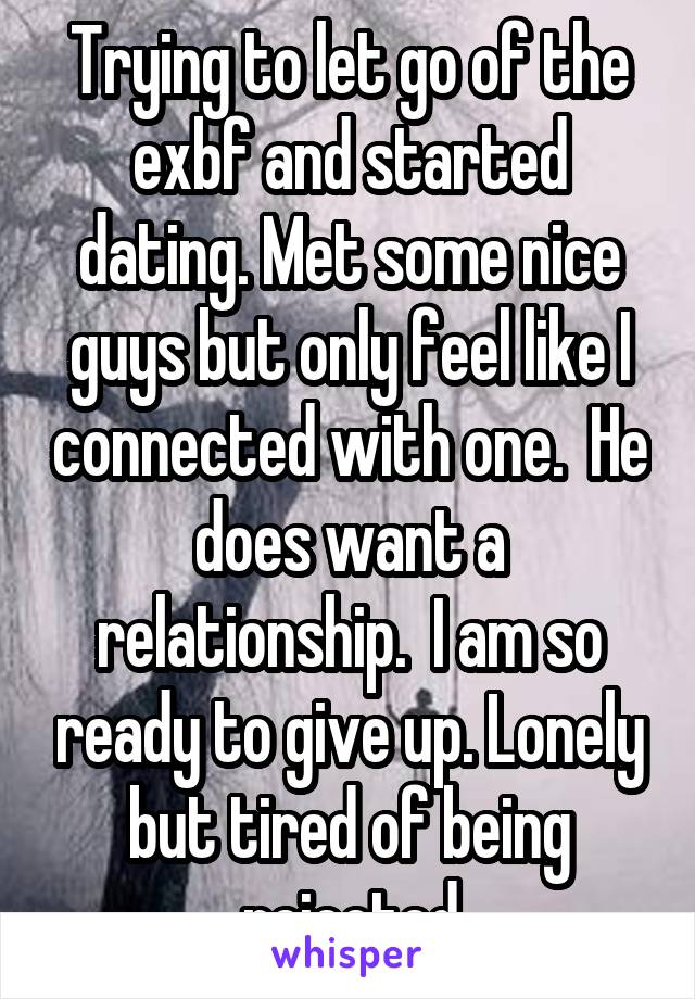 Trying to let go of the exbf and started dating. Met some nice guys but only feel like I connected with one.  He does want a relationship.  I am so ready to give up. Lonely but tired of being rejected