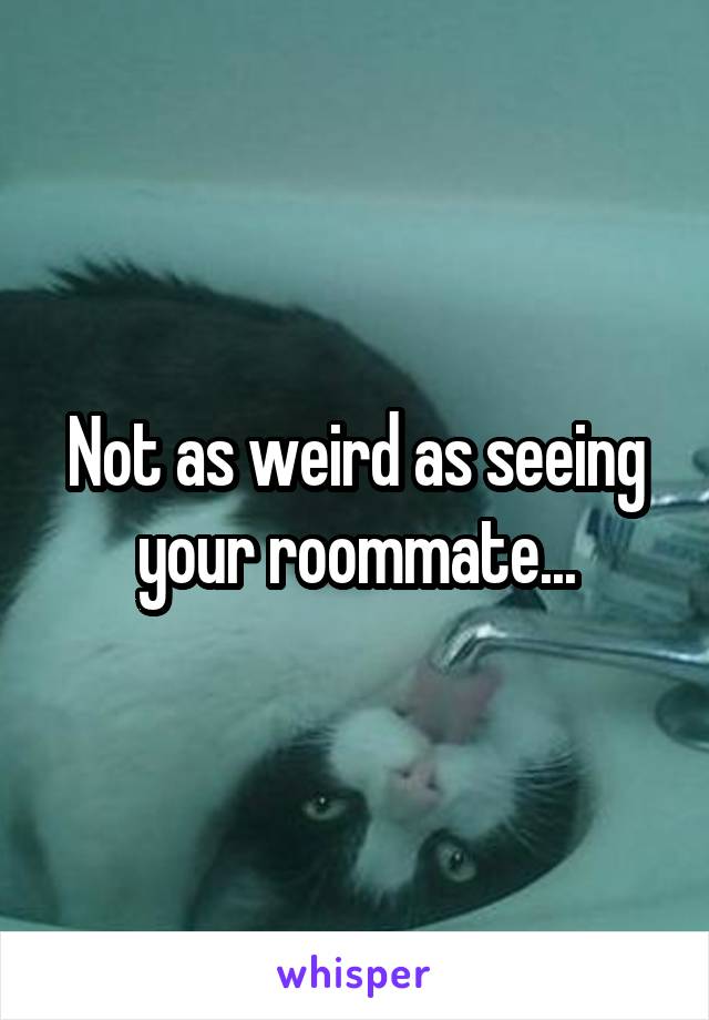 Not as weird as seeing your roommate...