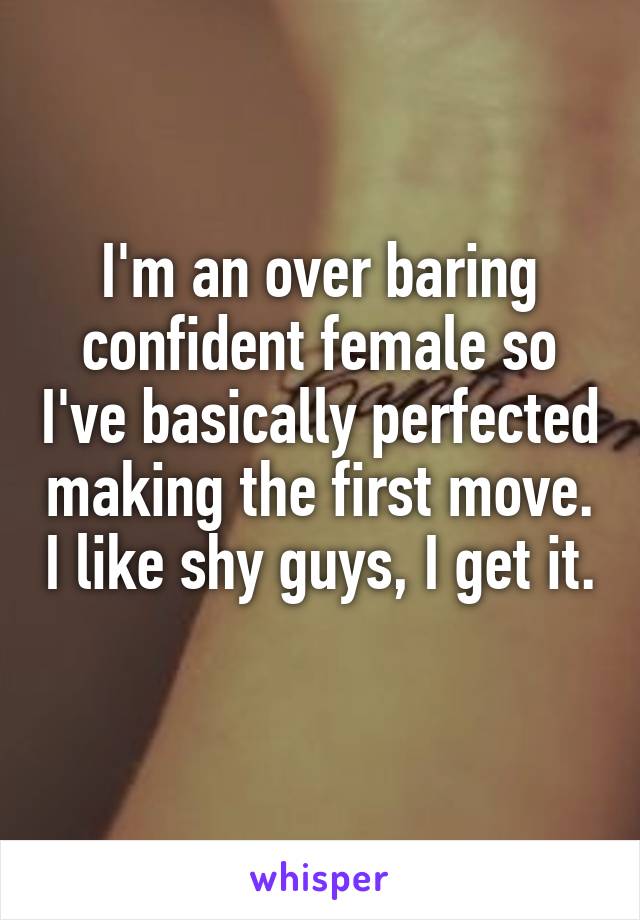 I'm an over baring confident female so I've basically perfected making the first move. I like shy guys, I get it. 