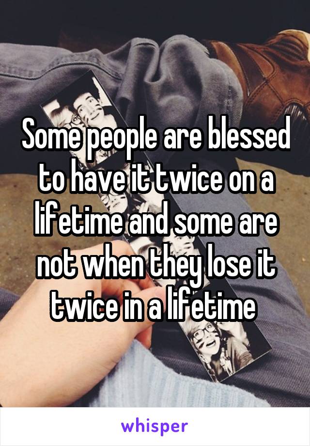 Some people are blessed to have it twice on a lifetime and some are not when they lose it twice in a lifetime 