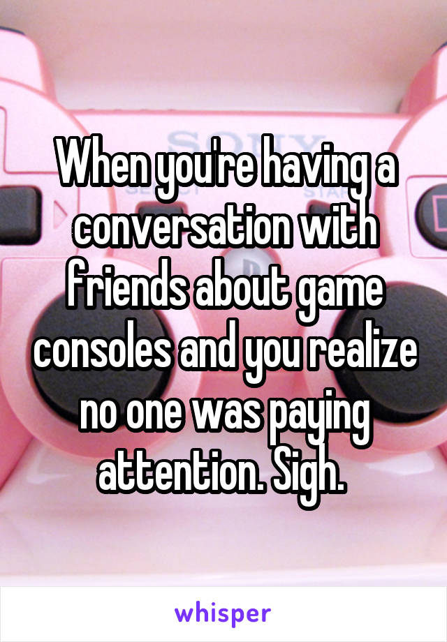 When you're having a conversation with friends about game consoles and you realize no one was paying attention. Sigh. 