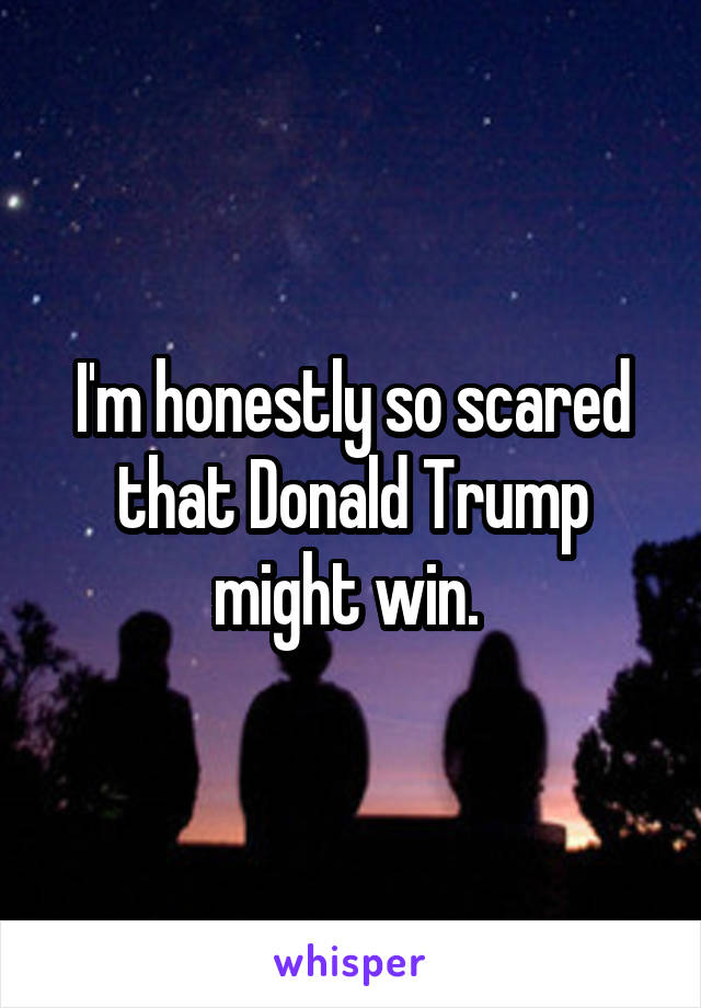 I'm honestly so scared that Donald Trump might win. 