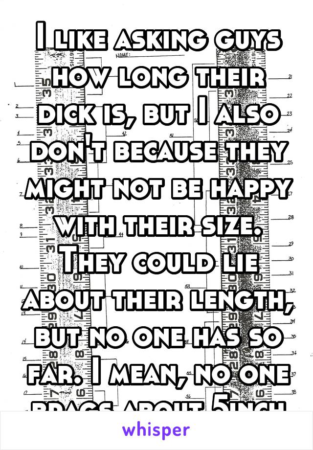 I like asking guys how long their dick is, but I also don't because they might not be happy with their size. They could lie about their length, but no one has so far. I mean, no one brags about 5inch