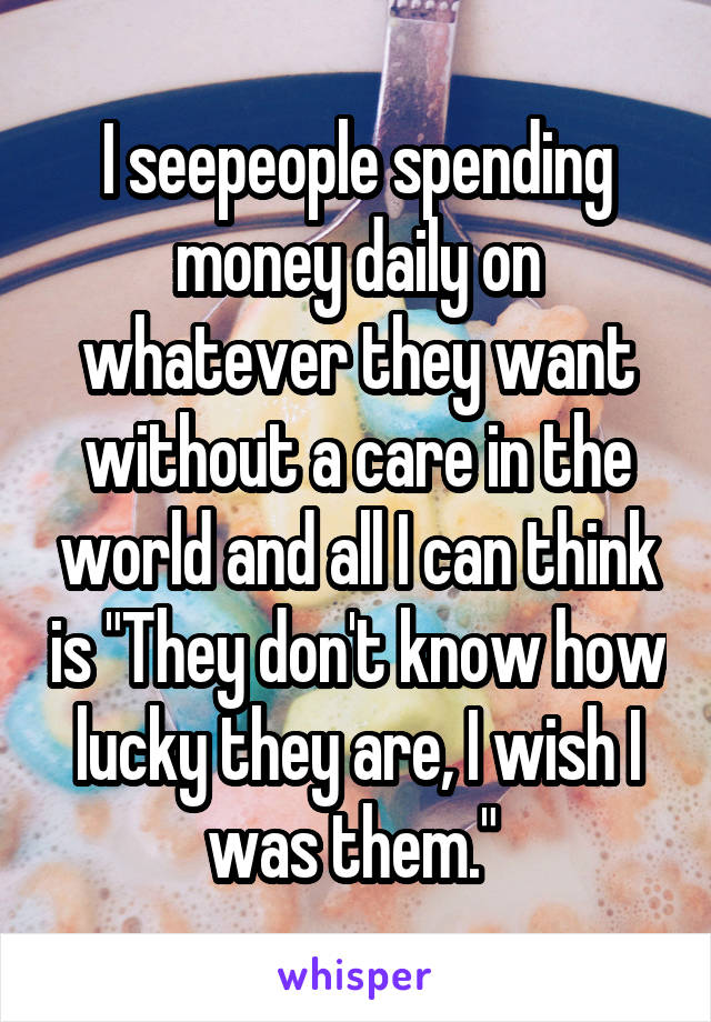 I seepeople spending money daily on whatever they want without a care in the world and all I can think is "They don't know how lucky they are, I wish I was them." 