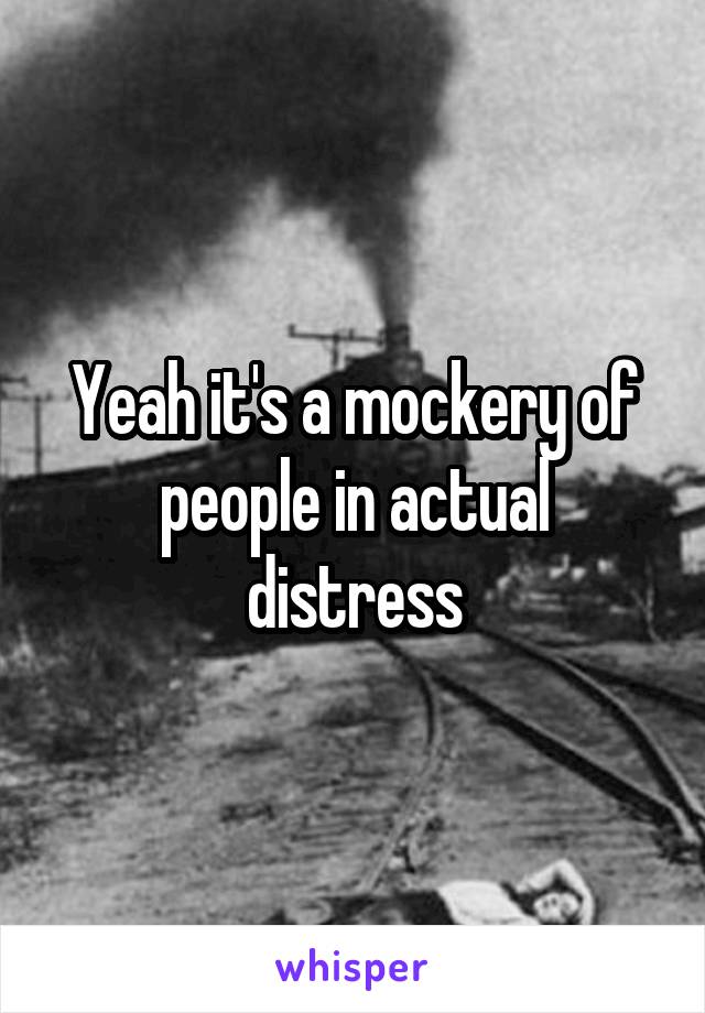 Yeah it's a mockery of people in actual distress