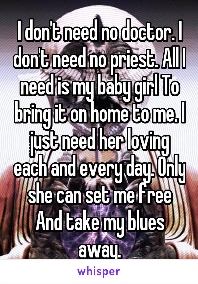 I don't need no doctor. I don't need no priest. All I need is my baby girl To bring it on home to me. I just need her loving each and every day. Only she can set me free And take my blues away.