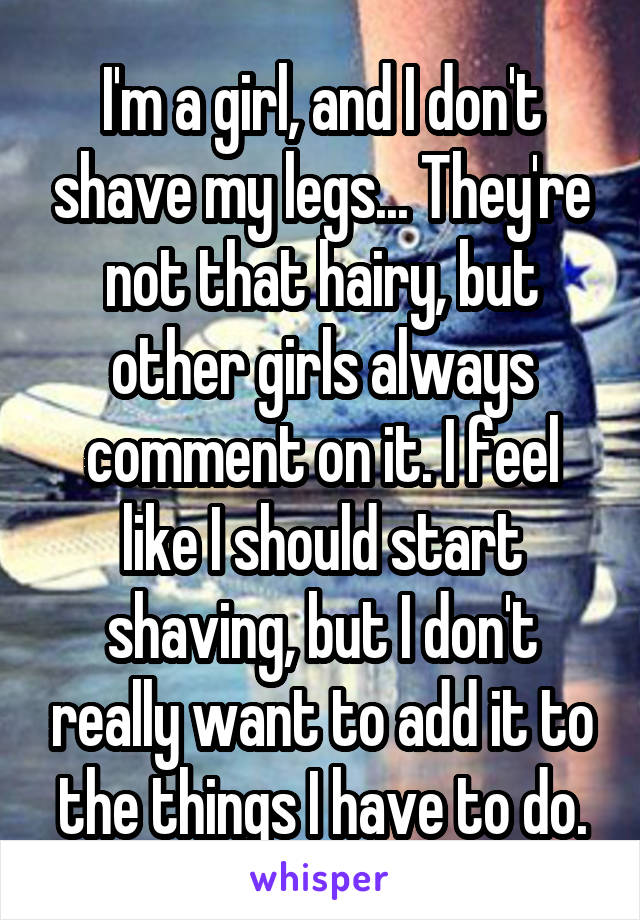 I'm a girl, and I don't shave my legs... They're not that hairy, but other girls always comment on it. I feel like I should start shaving, but I don't really want to add it to the things I have to do.