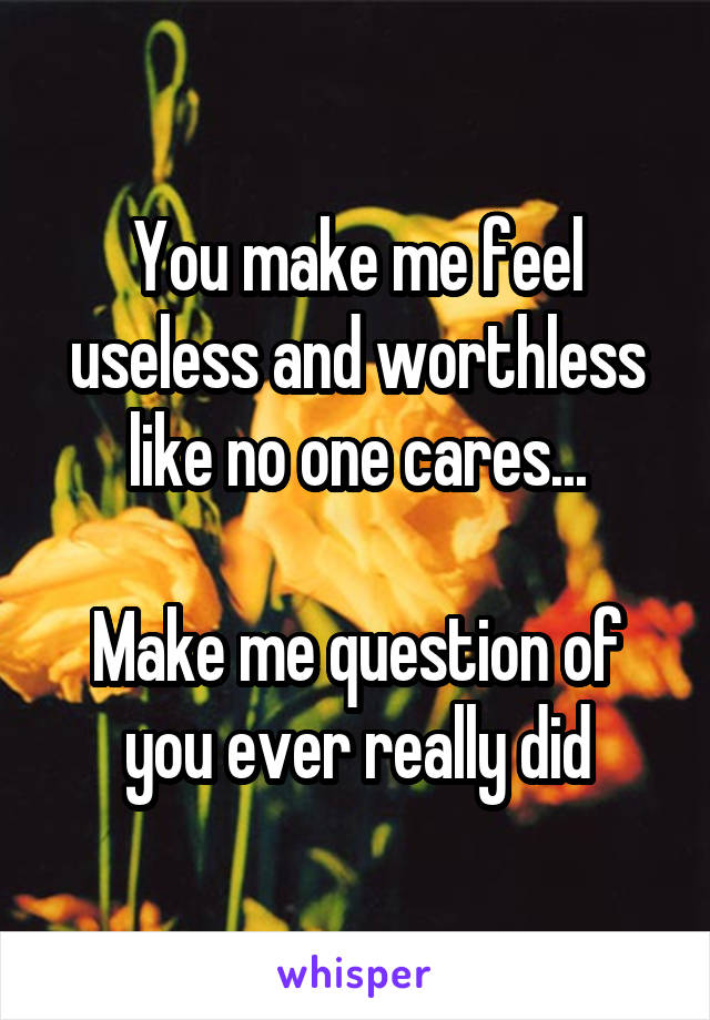 You make me feel useless and worthless like no one cares...

Make me question of you ever really did