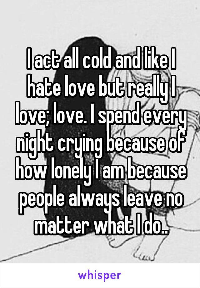 I act all cold and like I hate love but really I love; love. I spend every night crying because of how lonely I am because people always leave no matter what I do..