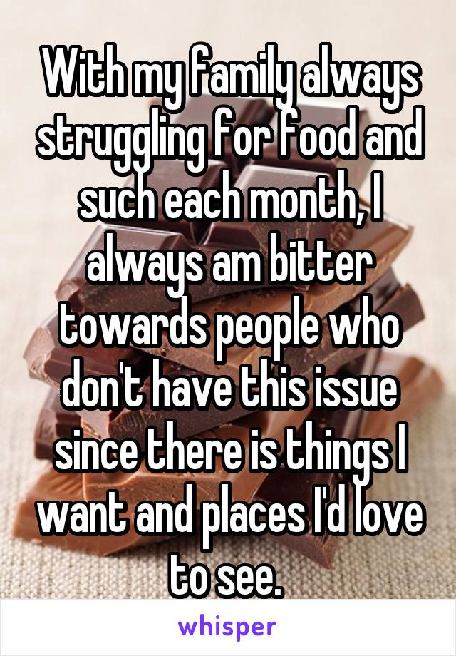 With my family always struggling for food and such each month, I always am bitter towards people who don't have this issue since there is things I want and places I'd love to see. 