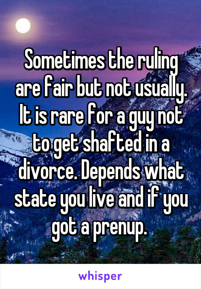 Sometimes the ruling are fair but not usually. It is rare for a guy not to get shafted in a divorce. Depends what state you live and if you got a prenup. 