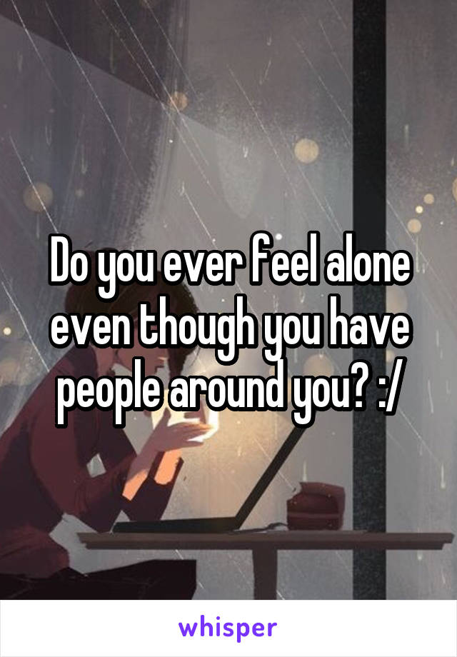 Do you ever feel alone even though you have people around you? :/