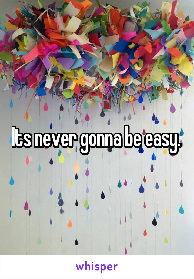 Its never gonna be easy. 