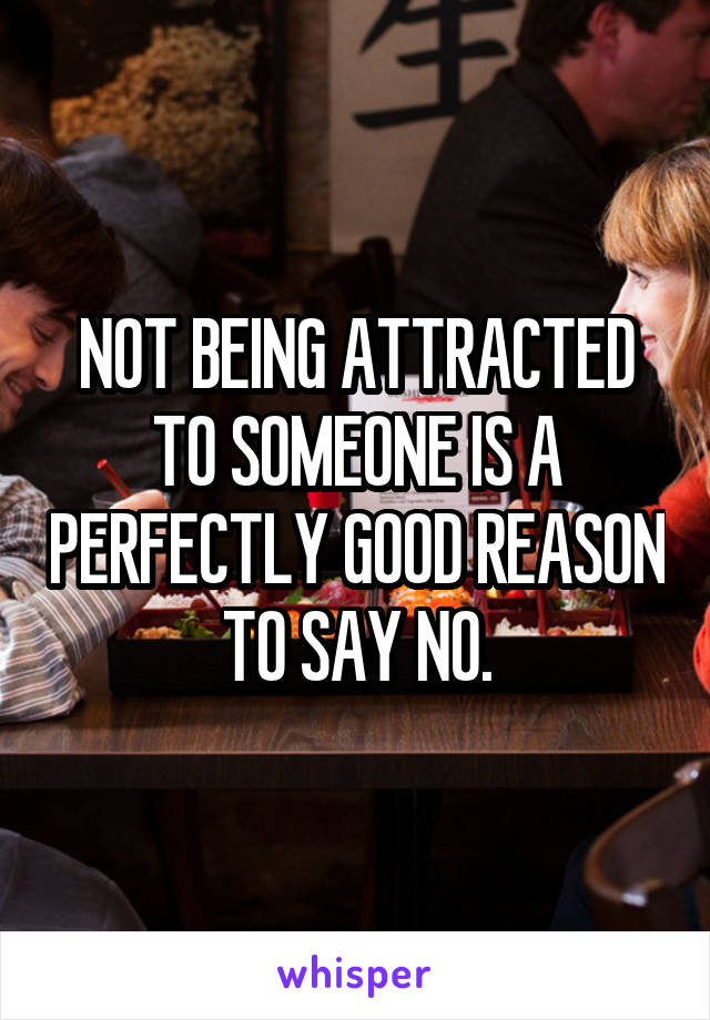 NOT BEING ATTRACTED TO SOMEONE IS A PERFECTLY GOOD REASON TO SAY NO.